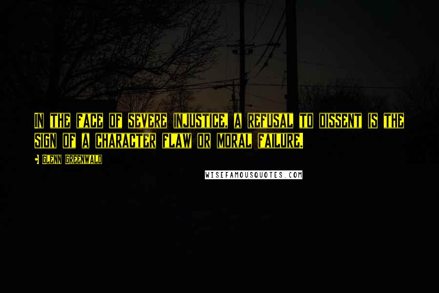 Glenn Greenwald Quotes: In the face of severe injustice, a refusal to dissent is the sign of a character flaw or moral failure.