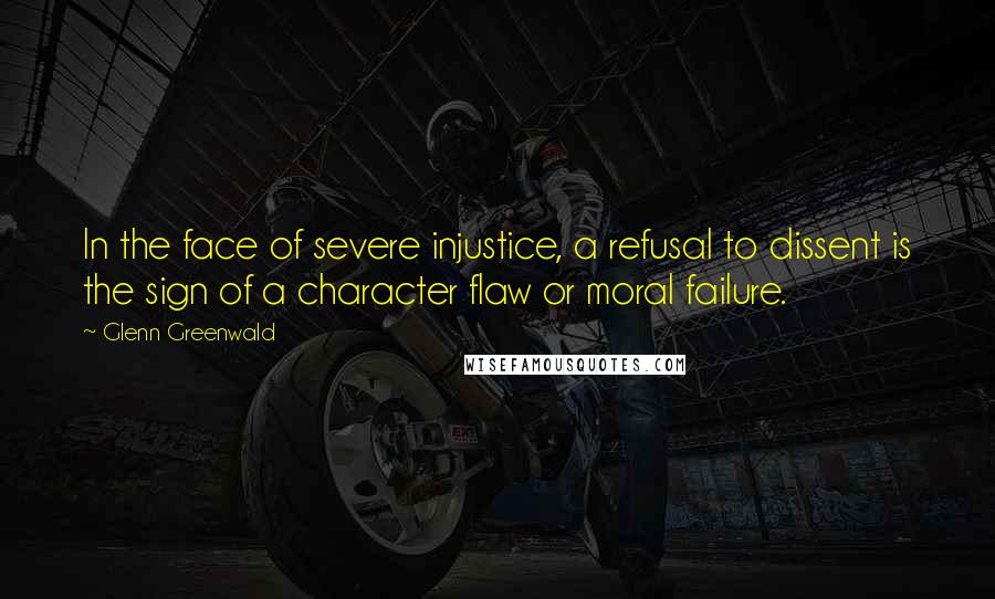 Glenn Greenwald Quotes: In the face of severe injustice, a refusal to dissent is the sign of a character flaw or moral failure.