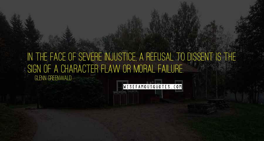 Glenn Greenwald Quotes: In the face of severe injustice, a refusal to dissent is the sign of a character flaw or moral failure.