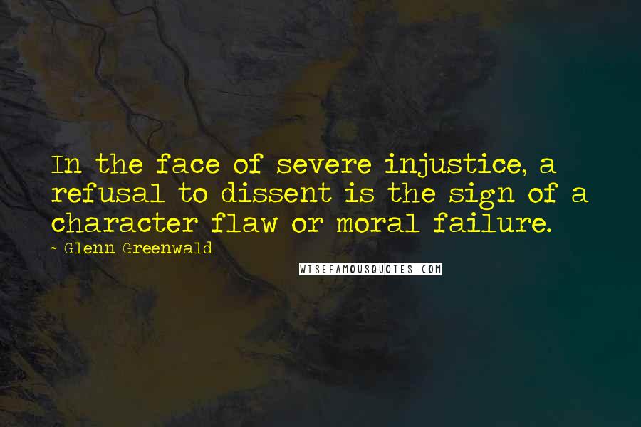 Glenn Greenwald Quotes: In the face of severe injustice, a refusal to dissent is the sign of a character flaw or moral failure.