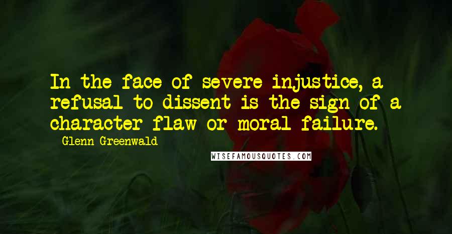 Glenn Greenwald Quotes: In the face of severe injustice, a refusal to dissent is the sign of a character flaw or moral failure.