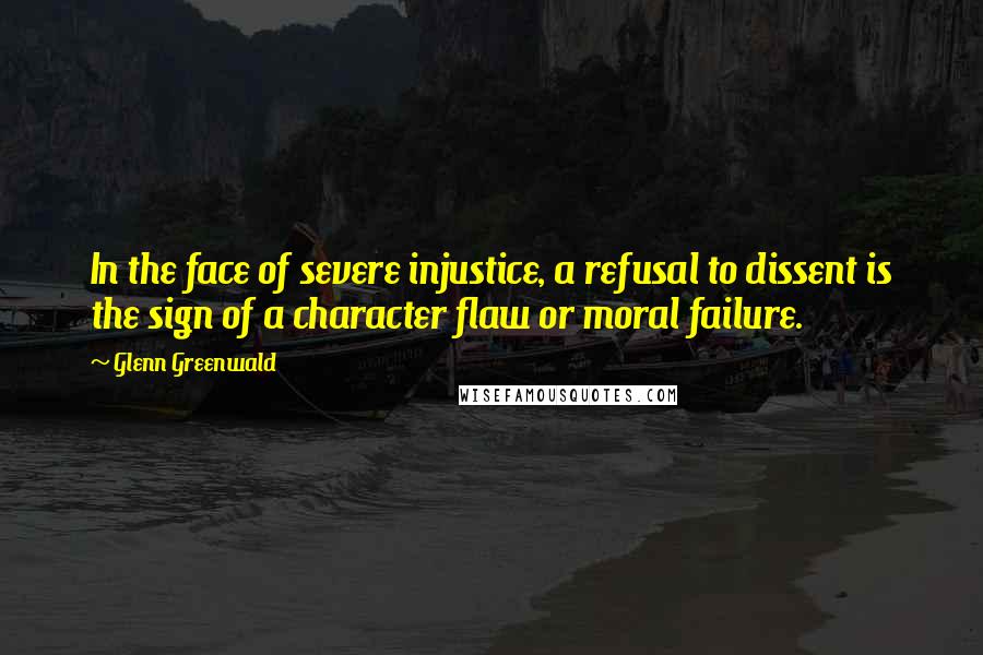 Glenn Greenwald Quotes: In the face of severe injustice, a refusal to dissent is the sign of a character flaw or moral failure.