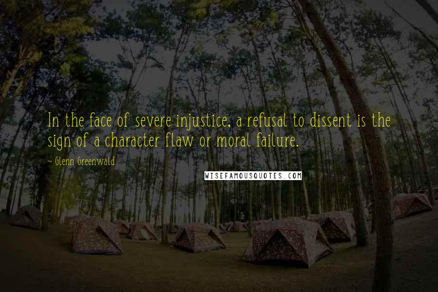 Glenn Greenwald Quotes: In the face of severe injustice, a refusal to dissent is the sign of a character flaw or moral failure.