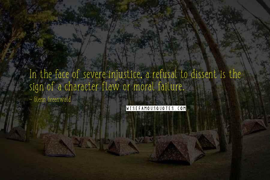 Glenn Greenwald Quotes: In the face of severe injustice, a refusal to dissent is the sign of a character flaw or moral failure.