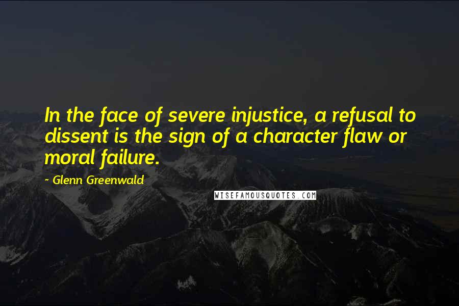 Glenn Greenwald Quotes: In the face of severe injustice, a refusal to dissent is the sign of a character flaw or moral failure.