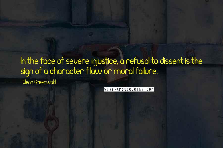 Glenn Greenwald Quotes: In the face of severe injustice, a refusal to dissent is the sign of a character flaw or moral failure.