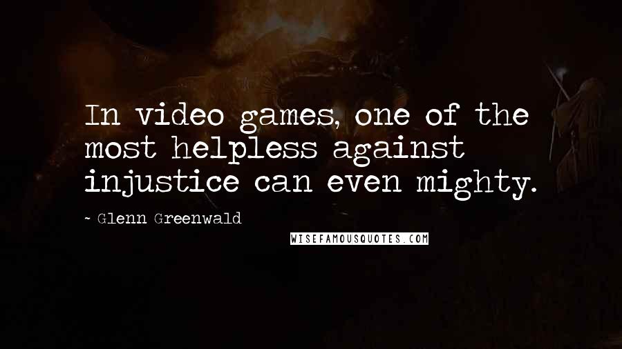 Glenn Greenwald Quotes: In video games, one of the most helpless against injustice can even mighty.