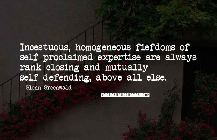 Glenn Greenwald Quotes: Incestuous, homogeneous fiefdoms of self-proclaimed expertise are always rank-closing and mutually self-defending, above all else.