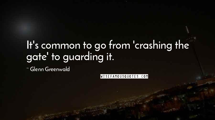 Glenn Greenwald Quotes: It's common to go from 'crashing the gate' to guarding it.