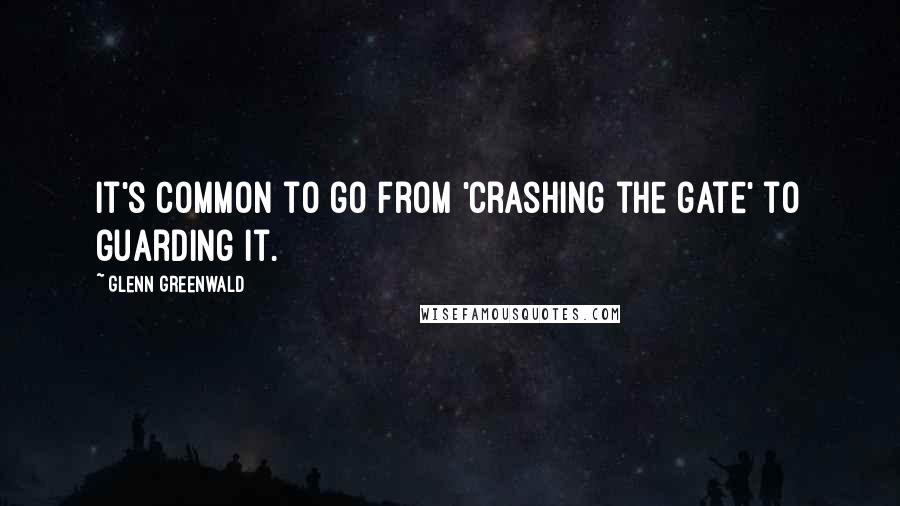 Glenn Greenwald Quotes: It's common to go from 'crashing the gate' to guarding it.