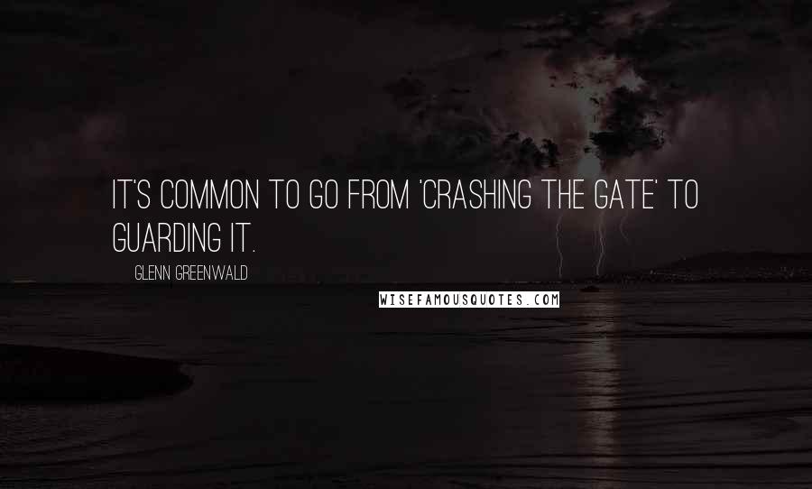 Glenn Greenwald Quotes: It's common to go from 'crashing the gate' to guarding it.