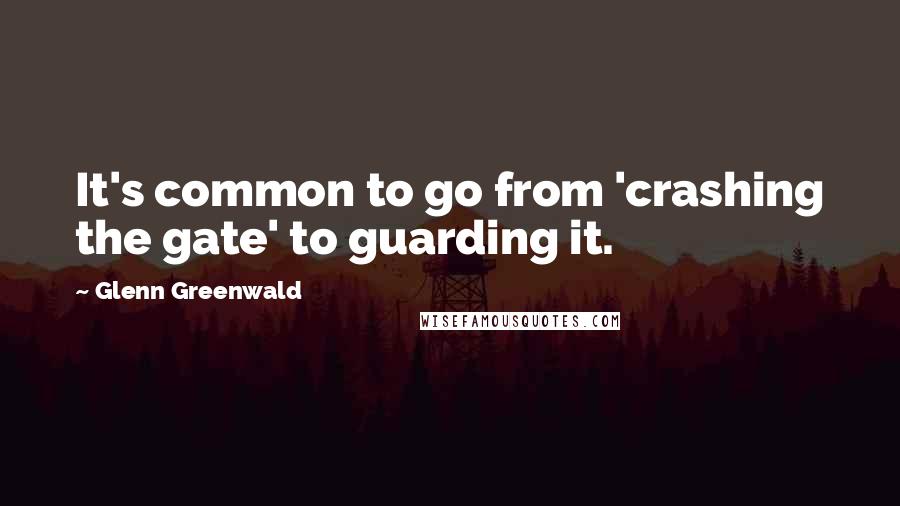 Glenn Greenwald Quotes: It's common to go from 'crashing the gate' to guarding it.