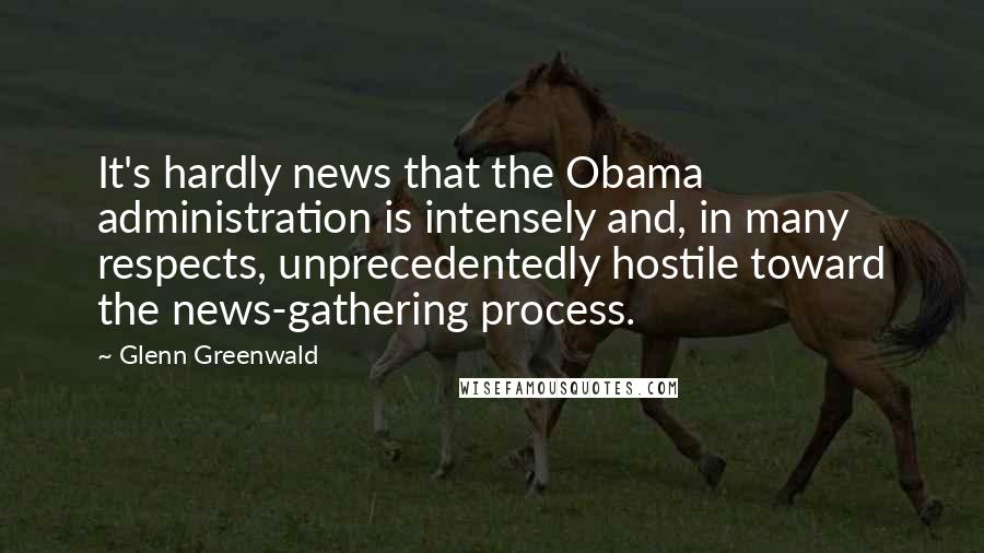 Glenn Greenwald Quotes: It's hardly news that the Obama administration is intensely and, in many respects, unprecedentedly hostile toward the news-gathering process.