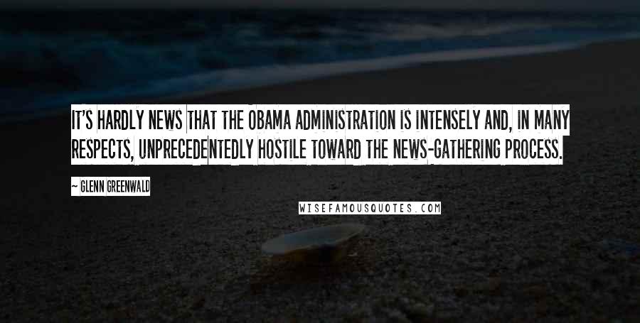 Glenn Greenwald Quotes: It's hardly news that the Obama administration is intensely and, in many respects, unprecedentedly hostile toward the news-gathering process.