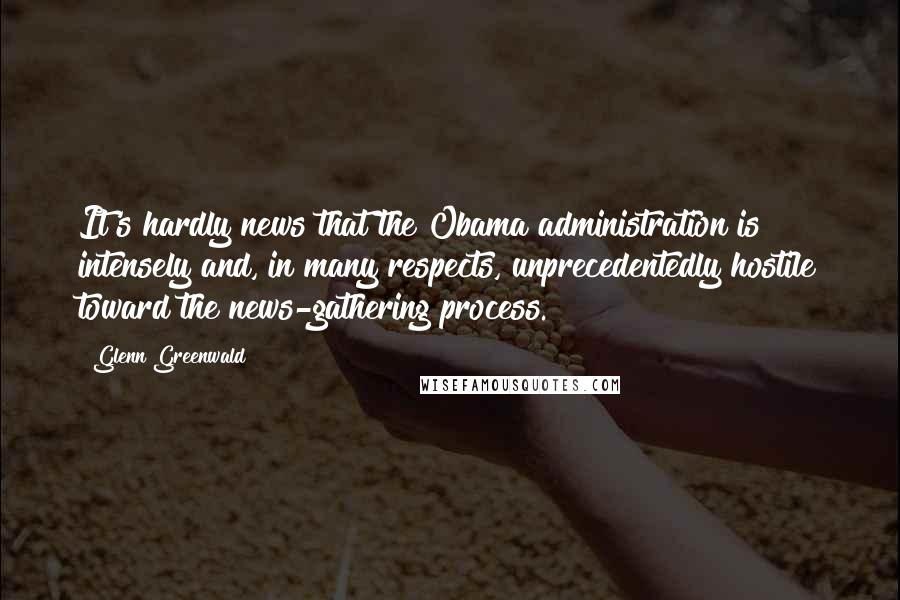 Glenn Greenwald Quotes: It's hardly news that the Obama administration is intensely and, in many respects, unprecedentedly hostile toward the news-gathering process.