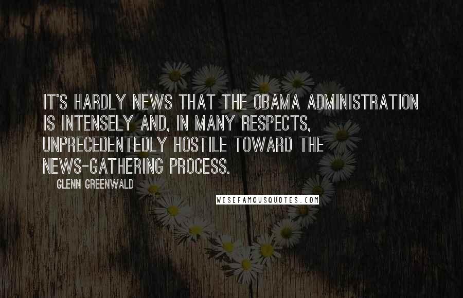 Glenn Greenwald Quotes: It's hardly news that the Obama administration is intensely and, in many respects, unprecedentedly hostile toward the news-gathering process.