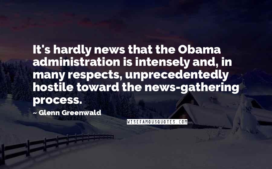 Glenn Greenwald Quotes: It's hardly news that the Obama administration is intensely and, in many respects, unprecedentedly hostile toward the news-gathering process.