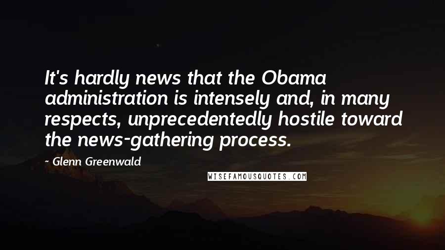 Glenn Greenwald Quotes: It's hardly news that the Obama administration is intensely and, in many respects, unprecedentedly hostile toward the news-gathering process.