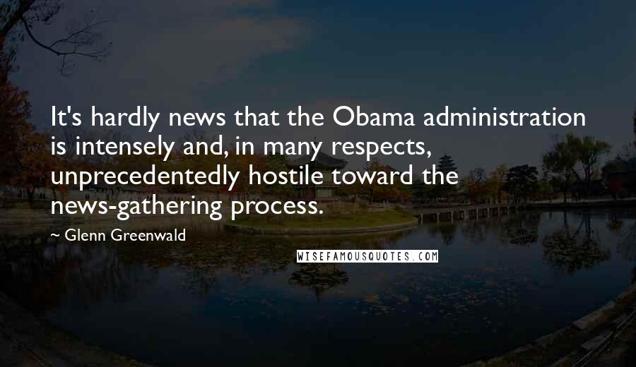 Glenn Greenwald Quotes: It's hardly news that the Obama administration is intensely and, in many respects, unprecedentedly hostile toward the news-gathering process.