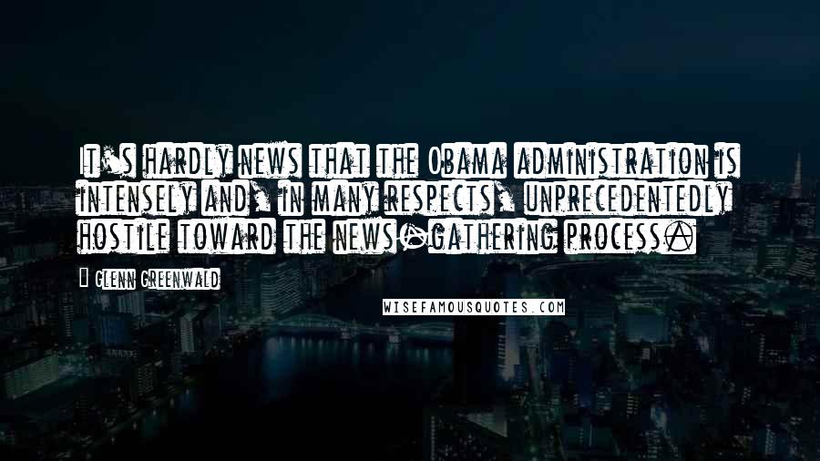 Glenn Greenwald Quotes: It's hardly news that the Obama administration is intensely and, in many respects, unprecedentedly hostile toward the news-gathering process.