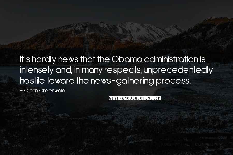 Glenn Greenwald Quotes: It's hardly news that the Obama administration is intensely and, in many respects, unprecedentedly hostile toward the news-gathering process.