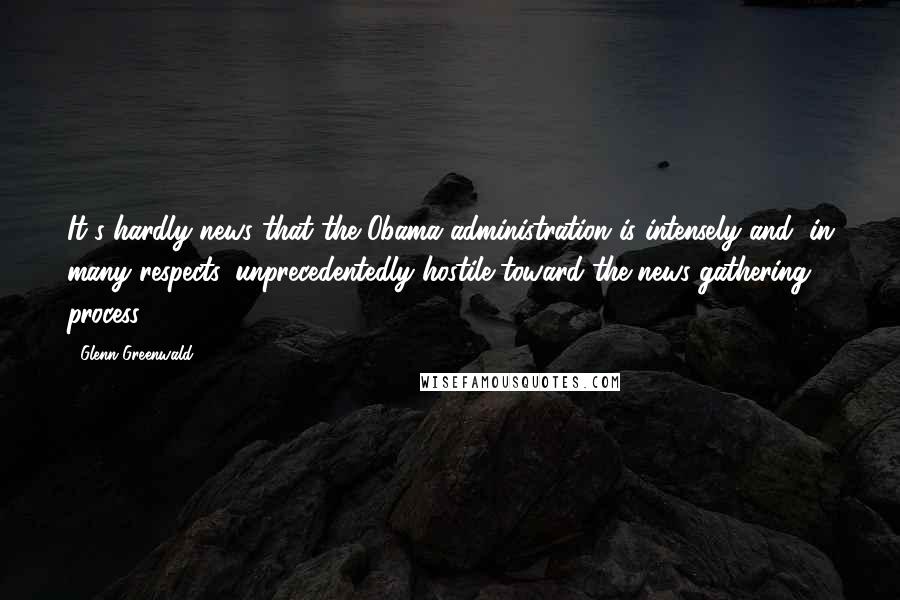 Glenn Greenwald Quotes: It's hardly news that the Obama administration is intensely and, in many respects, unprecedentedly hostile toward the news-gathering process.