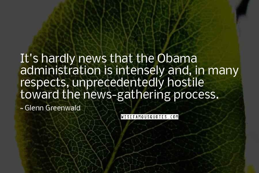 Glenn Greenwald Quotes: It's hardly news that the Obama administration is intensely and, in many respects, unprecedentedly hostile toward the news-gathering process.