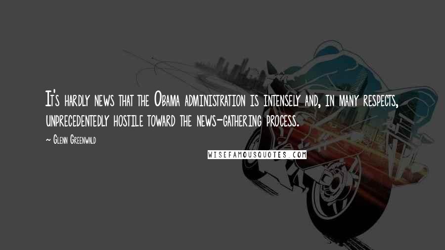 Glenn Greenwald Quotes: It's hardly news that the Obama administration is intensely and, in many respects, unprecedentedly hostile toward the news-gathering process.