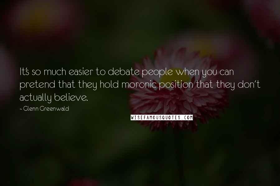 Glenn Greenwald Quotes: It's so much easier to debate people when you can pretend that they hold moronic position that they don't actually believe.