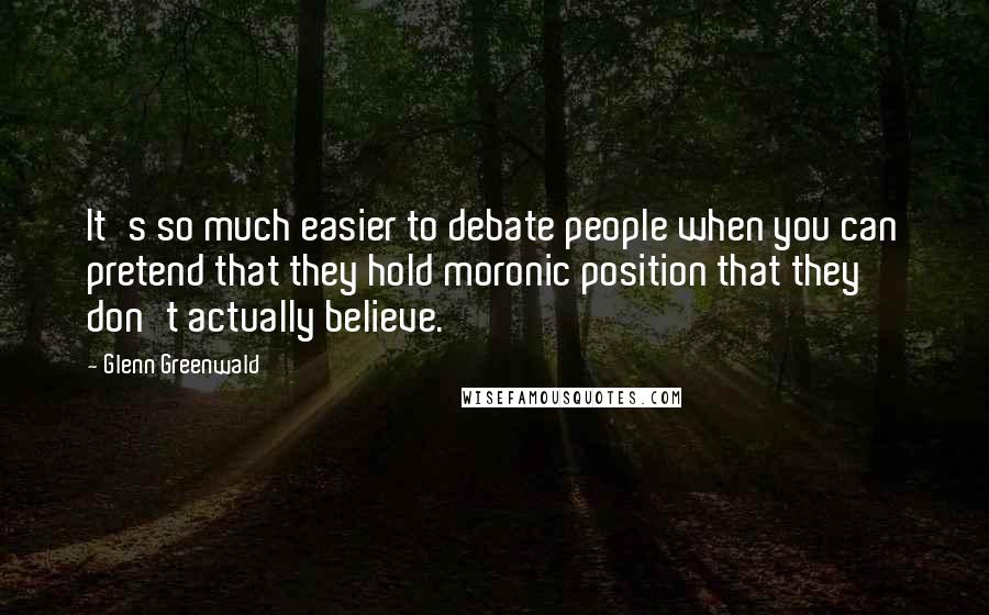 Glenn Greenwald Quotes: It's so much easier to debate people when you can pretend that they hold moronic position that they don't actually believe.