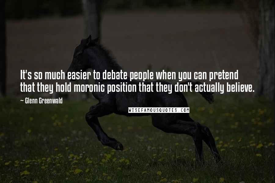 Glenn Greenwald Quotes: It's so much easier to debate people when you can pretend that they hold moronic position that they don't actually believe.