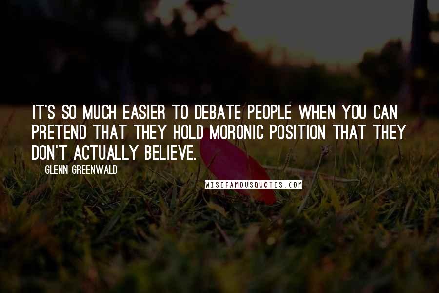 Glenn Greenwald Quotes: It's so much easier to debate people when you can pretend that they hold moronic position that they don't actually believe.