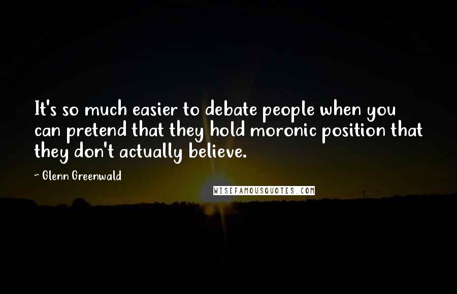 Glenn Greenwald Quotes: It's so much easier to debate people when you can pretend that they hold moronic position that they don't actually believe.