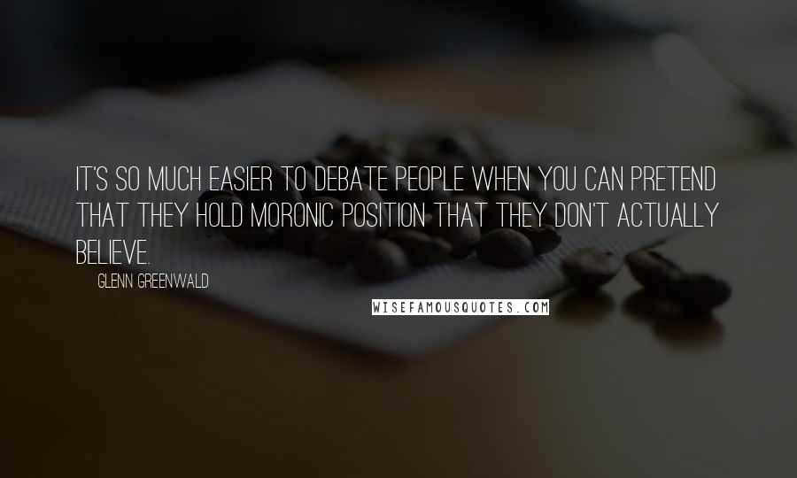 Glenn Greenwald Quotes: It's so much easier to debate people when you can pretend that they hold moronic position that they don't actually believe.