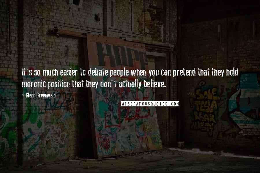 Glenn Greenwald Quotes: It's so much easier to debate people when you can pretend that they hold moronic position that they don't actually believe.