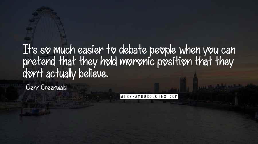 Glenn Greenwald Quotes: It's so much easier to debate people when you can pretend that they hold moronic position that they don't actually believe.