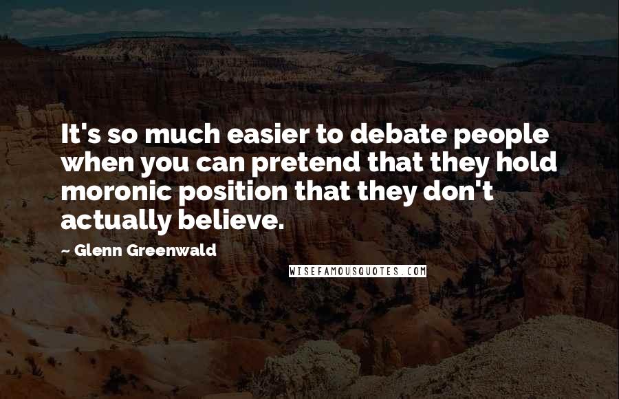 Glenn Greenwald Quotes: It's so much easier to debate people when you can pretend that they hold moronic position that they don't actually believe.