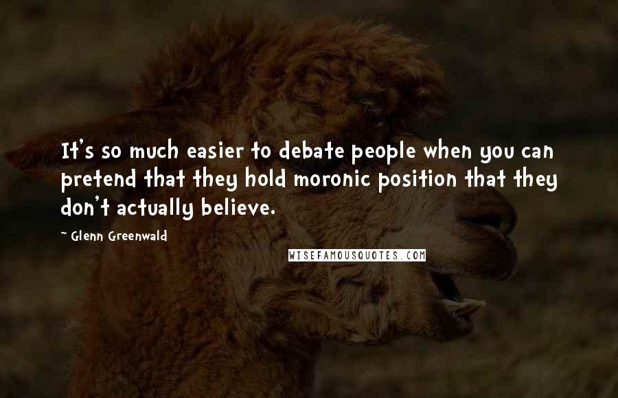 Glenn Greenwald Quotes: It's so much easier to debate people when you can pretend that they hold moronic position that they don't actually believe.