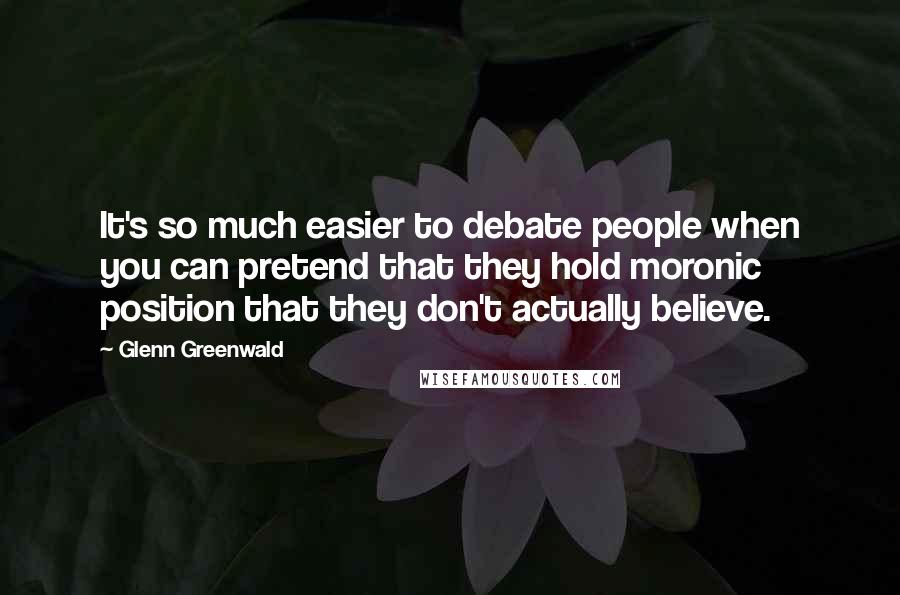 Glenn Greenwald Quotes: It's so much easier to debate people when you can pretend that they hold moronic position that they don't actually believe.