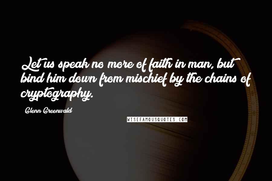 Glenn Greenwald Quotes: Let us speak no more of faith in man, but bind him down from mischief by the chains of cryptography.