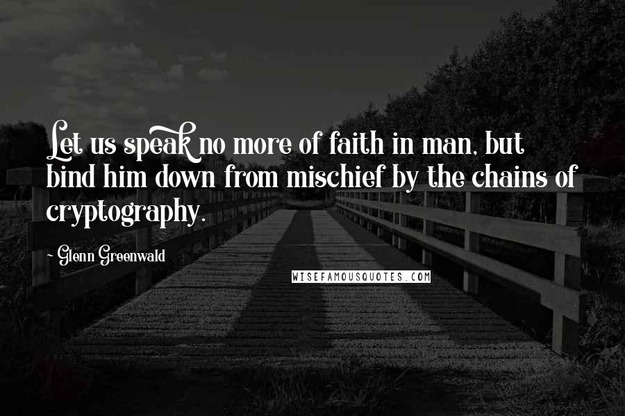 Glenn Greenwald Quotes: Let us speak no more of faith in man, but bind him down from mischief by the chains of cryptography.