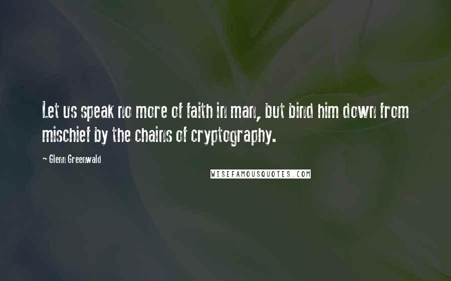 Glenn Greenwald Quotes: Let us speak no more of faith in man, but bind him down from mischief by the chains of cryptography.