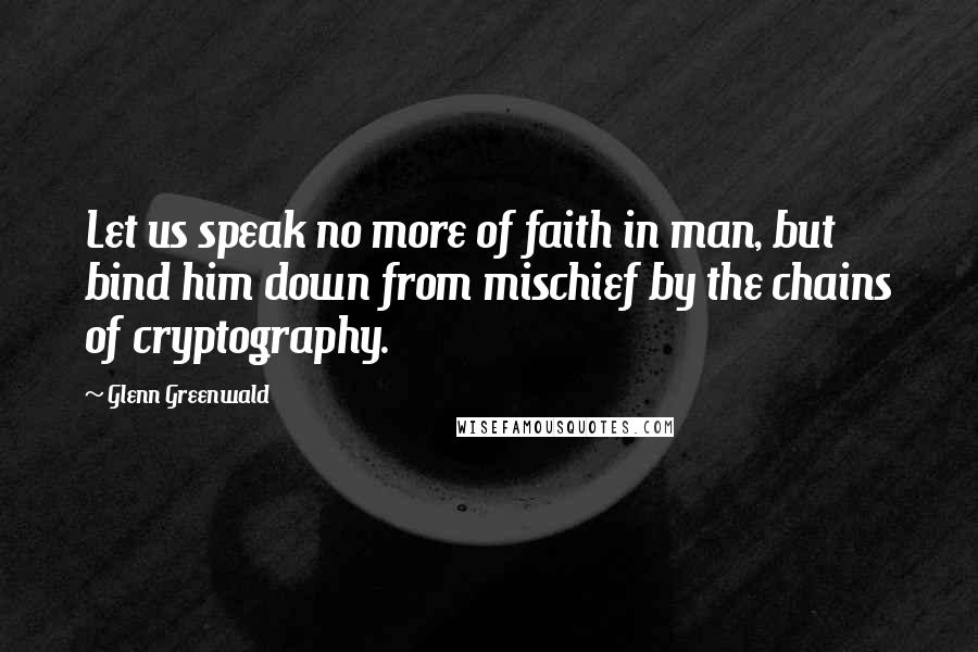 Glenn Greenwald Quotes: Let us speak no more of faith in man, but bind him down from mischief by the chains of cryptography.