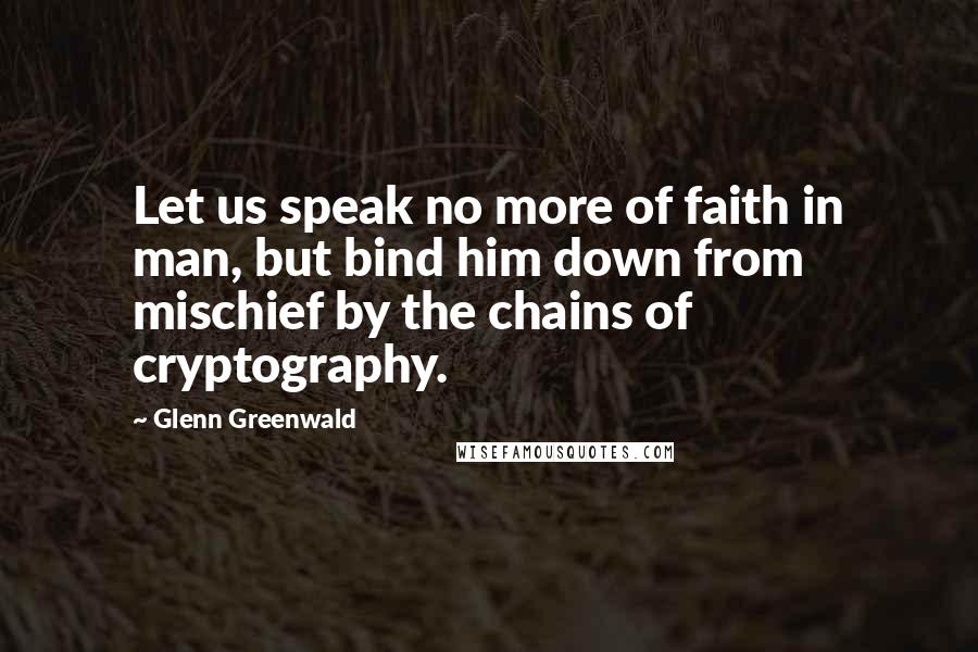 Glenn Greenwald Quotes: Let us speak no more of faith in man, but bind him down from mischief by the chains of cryptography.
