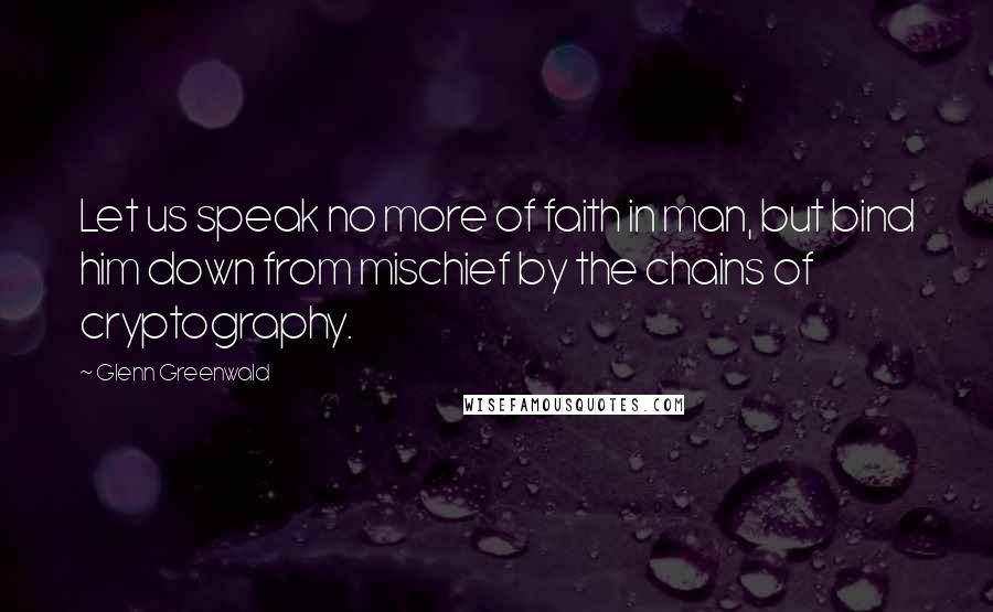 Glenn Greenwald Quotes: Let us speak no more of faith in man, but bind him down from mischief by the chains of cryptography.