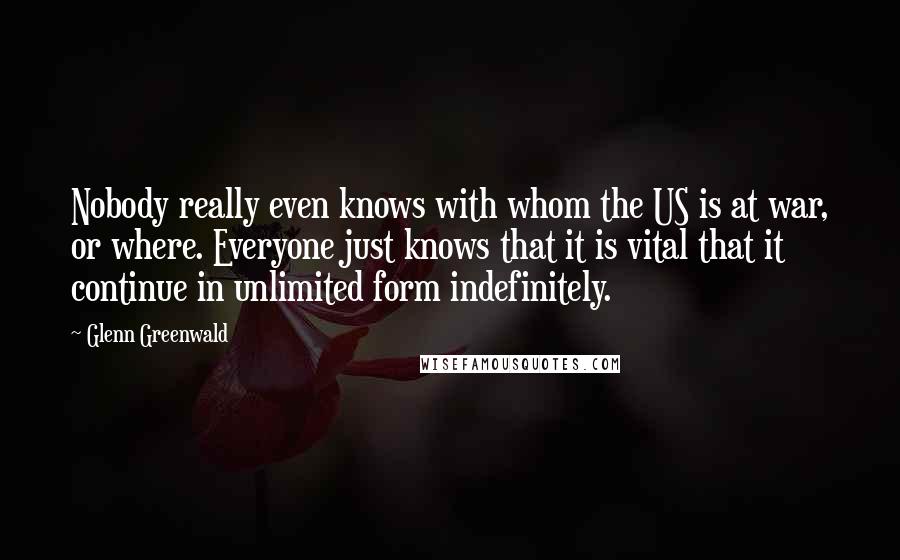 Glenn Greenwald Quotes: Nobody really even knows with whom the US is at war, or where. Everyone just knows that it is vital that it continue in unlimited form indefinitely.