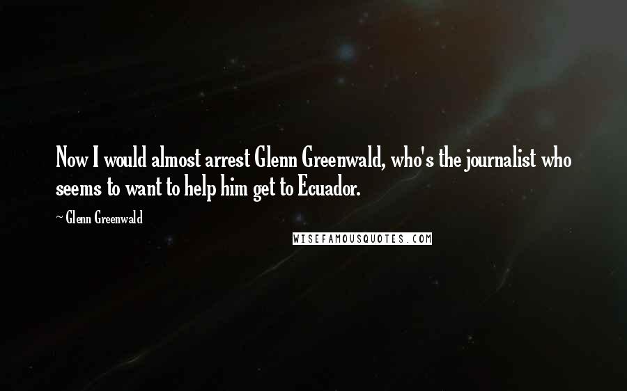 Glenn Greenwald Quotes: Now I would almost arrest Glenn Greenwald, who's the journalist who seems to want to help him get to Ecuador.