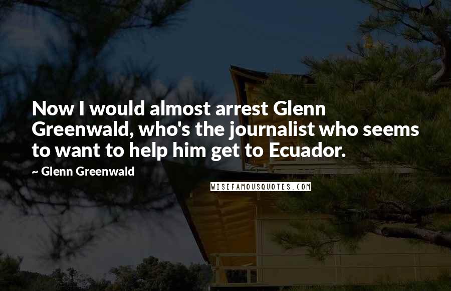 Glenn Greenwald Quotes: Now I would almost arrest Glenn Greenwald, who's the journalist who seems to want to help him get to Ecuador.