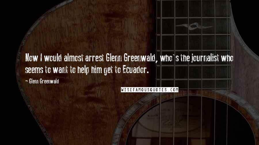 Glenn Greenwald Quotes: Now I would almost arrest Glenn Greenwald, who's the journalist who seems to want to help him get to Ecuador.