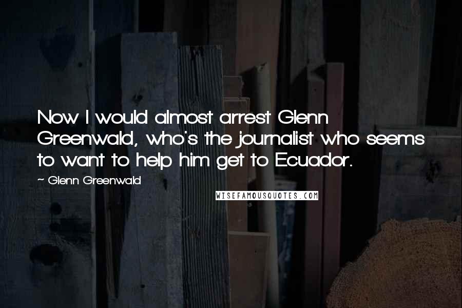 Glenn Greenwald Quotes: Now I would almost arrest Glenn Greenwald, who's the journalist who seems to want to help him get to Ecuador.